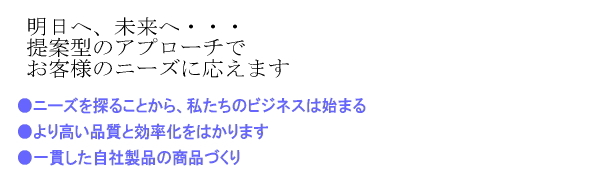 明日へ、未来へ・・・提案型のアプローチでお客様のニーズに応えます。●ニーズを探ることから、私たちのビジネスが始まる。
●より高い品質と効率化を図ります●一貫した自社製品の商品づくり。